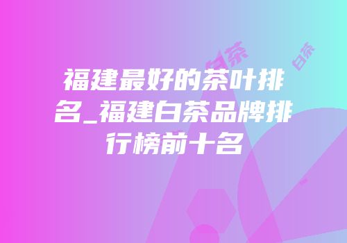 福建最好的茶叶排名_福建白茶品牌排行榜前十名