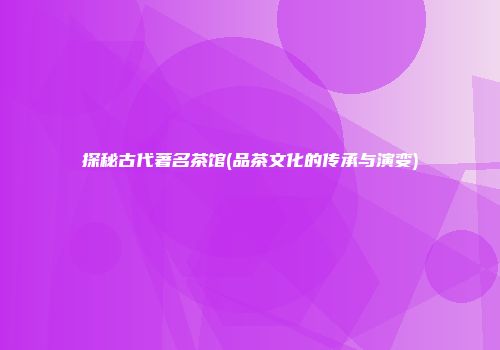 探秘古代著名茶馆(品茶文化的传承与演变)