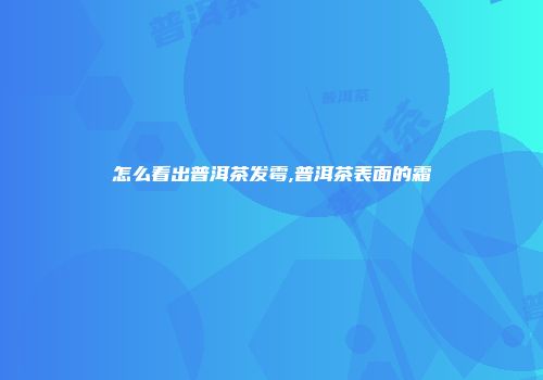 怎么看出普洱茶发霉,普洱茶表面的霜