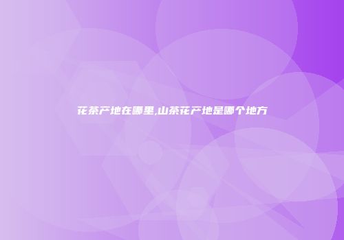 花茶产地在哪里,山茶花产地是哪个地方