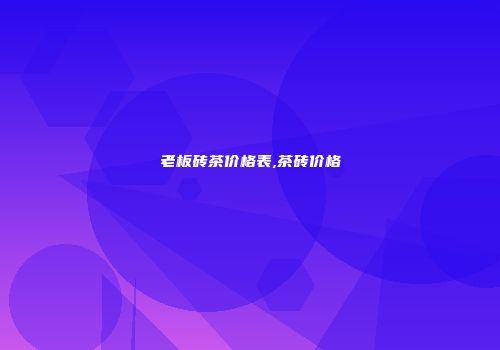老板砖茶价格表,茶砖价格