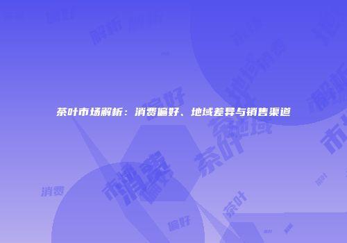 茶叶市场解析：消费偏好、地域差异与销售渠道