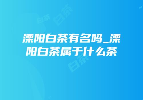 溧阳白茶有名吗_溧阳白茶属于什么茶