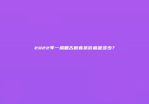 2022年一扇磨古树春茶价格是多少？