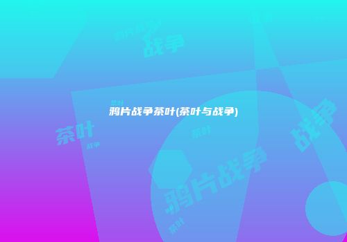 鸦片战争茶叶(茶叶与战争)
