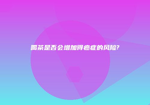 喝茶是否会增加得癌症的风险?