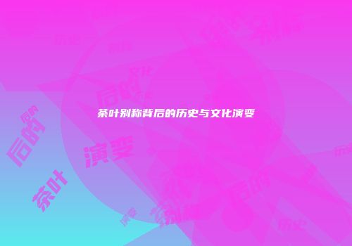 茶叶别称背后的历史与文化演变
