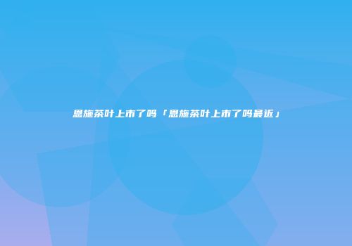 恩施茶叶上市了吗「恩施茶叶上市了吗最近」