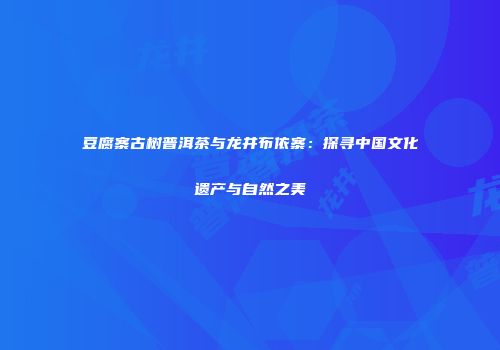 豆腐寨古树普洱茶与龙井布依寨：探寻中国文化遗产与自然之美