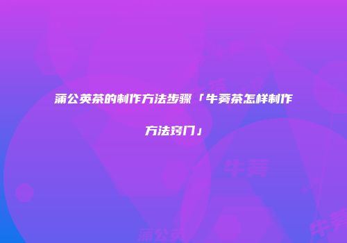 蒲公英茶的制作方法步骤「牛蒡茶怎样制作方法窍门」