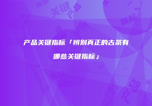 产品关键指标「辨别真正的古茶有哪些关键指标」