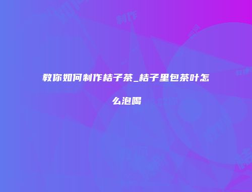 教你如何制作桔子茶_桔子里包茶叶怎么泡喝