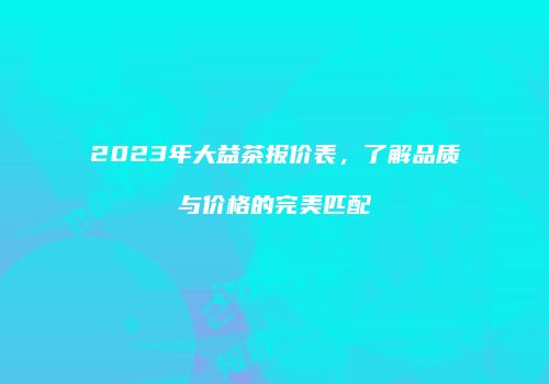 2023年大益茶报价表，了解品质与价格的完美匹配