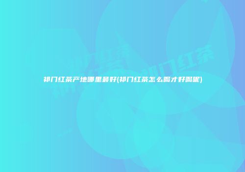 祁门红茶产地哪里最好(祁门红茶怎么喝才好喝呢)