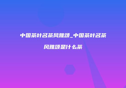 中国茶叶名茶风雅颂_中国茶叶名茶风雅颂是什么茶