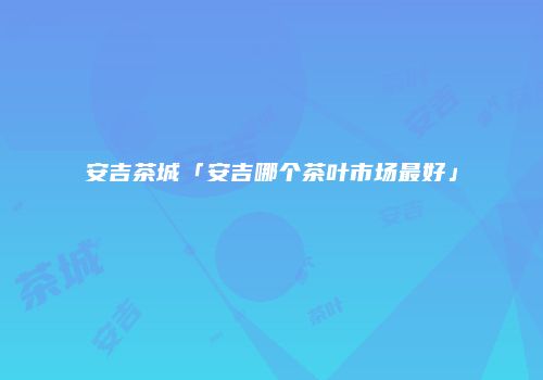 安吉茶城「安吉哪个茶叶市场最好」