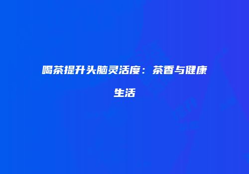 喝茶提升头脑灵活度：茶香与健康生活