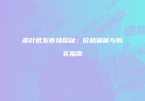 茶叶批发市场揭秘：价格猫腻与购买指南
