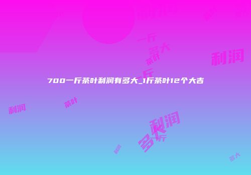 700一斤茶叶利润有多大_1斤茶叶12个大吉