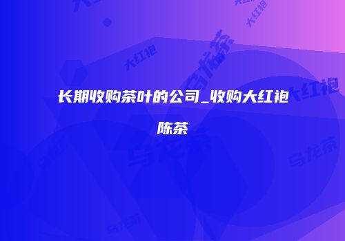 长期收购茶叶的公司_收购大红袍陈茶