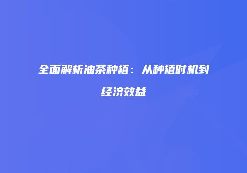 全面解析油茶种植：从种植时机到经济效益