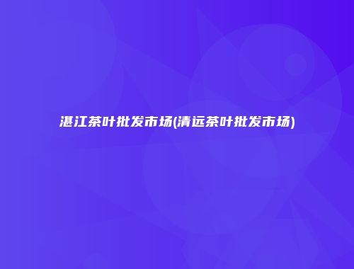 湛江茶叶批发市场(清远茶叶批发市场)
