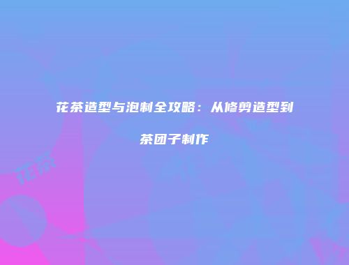 花茶造型与泡制全攻略：从修剪造型到茶团子制作