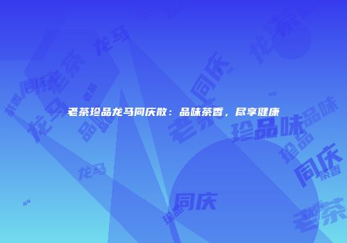 老茶珍品龙马同庆散：品味茶香，尽享健康