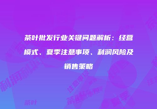 茶叶批发行业关键问题解析：经营模式、夏季注意事项、利润风险及销售策略
