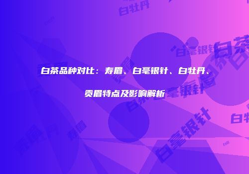 白茶品种对比：寿眉、白毫银针、白牡丹、贡眉特点及影响解析