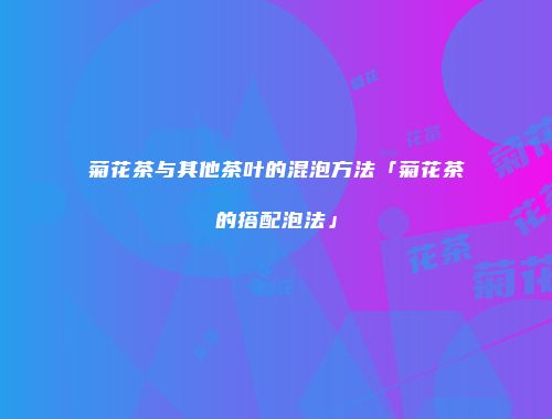 菊花茶与其他茶叶的混泡方法「菊花茶的搭配泡法」