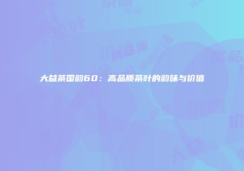 大益茶国韵60：高品质茶叶的韵味与价值