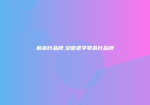 新茶叶品牌,安徽老字号茶叶品牌