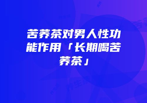 苦荞茶对男人性功能作用「长期喝苦荞茶」