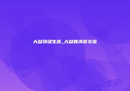 大益顶级生茶_大益普洱茶交流