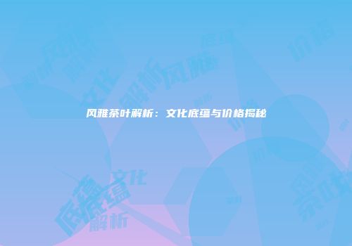 风雅茶叶解析：文化底蕴与价格揭秘