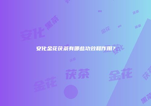 安化金花茯茶有哪些功效和作用？