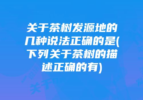 关于茶树发源地的几种说法正确的是(下列关于茶树的描述正确的有)