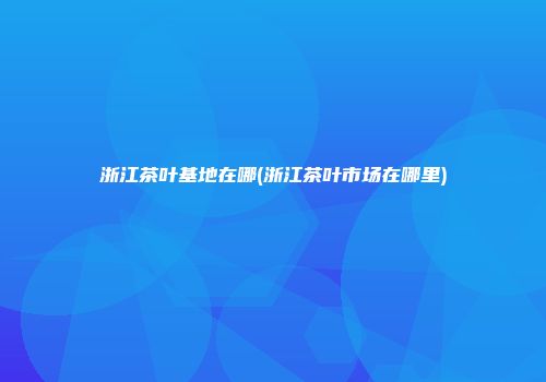 浙江茶叶基地在哪(浙江茶叶市场在哪里)