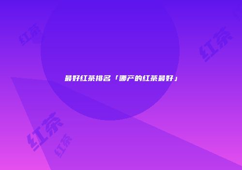 最好红茶排名「哪产的红茶最好」