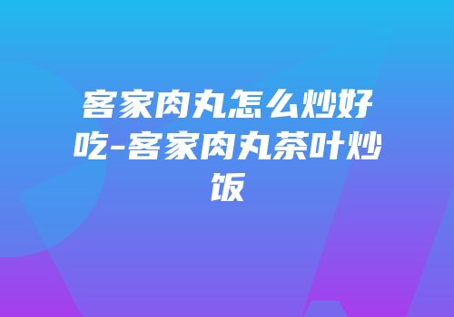 客家肉丸怎么炒好吃-客家肉丸茶叶炒饭