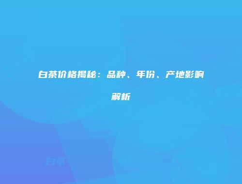白茶价格揭秘：品种、年份、产地影响解析