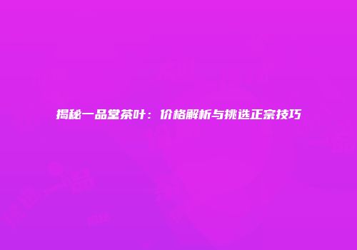 揭秘一品堂茶叶：价格解析与挑选正宗技巧