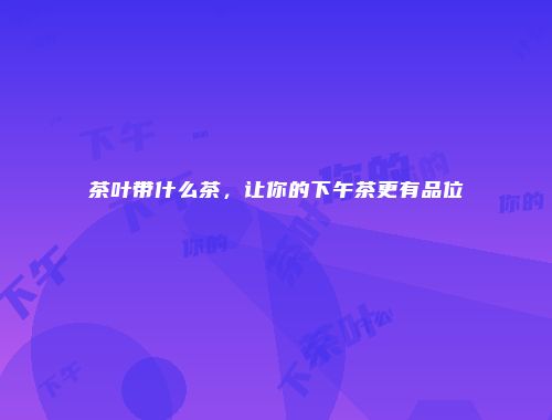 茶叶带什么茶，让你的下午茶更有品位