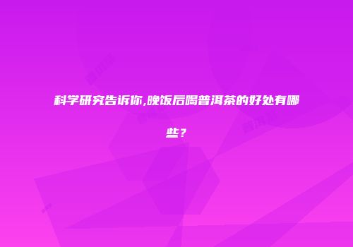 科学研究告诉你,晚饭后喝普洱茶的好处有哪些？
