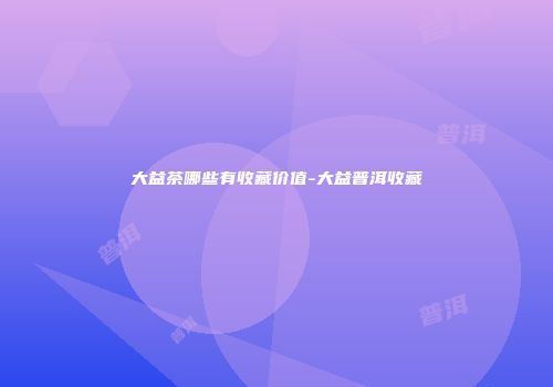 大益茶哪些有收藏价值-大益普洱收藏