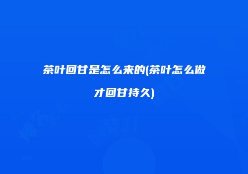 茶叶回甘是怎么来的(茶叶怎么做才回甘持久)