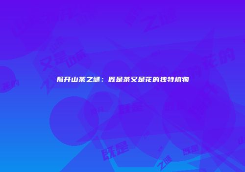 揭开山茶之谜：既是茶又是花的独特植物