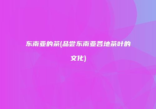 东南亚的茶(品尝东南亚各地茶叶的文化)
