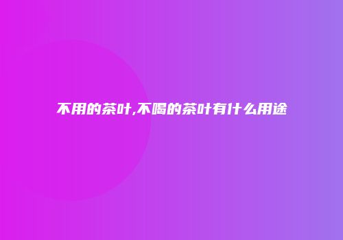 不用的茶叶,不喝的茶叶有什么用途